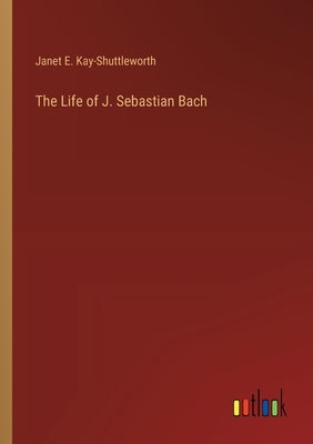 The Life of J. Sebastian Bach by Kay-Shuttleworth, Janet E.