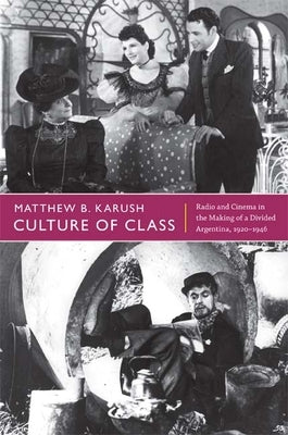 Culture of Class: Radio and Cinema in the Making of a Divided Argentina, 1920-1946 by Karush, Matthew B.