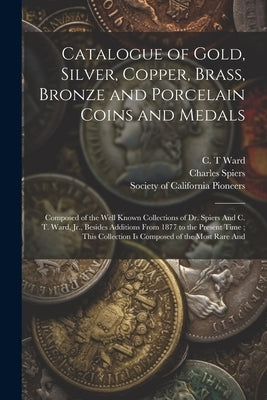 Catalogue of Gold, Silver, Copper, Brass, Bronze and Porcelain Coins and Medals: Composed of the Well Known Collections of Dr. Spiers And C. T. Ward, by Society of California Pioneers (San F