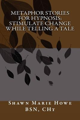 Metaphor Stories for Hypnosis: Stimulate Change While Telling a Tale by Howe Bsn C., Shawn Marie