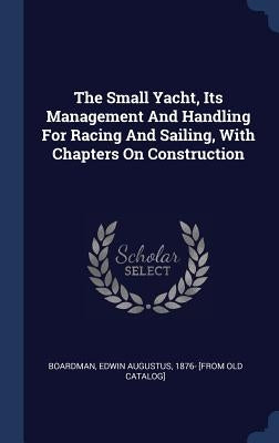 The Small Yacht, Its Management And Handling For Racing And Sailing, With Chapters On Construction by Boardman, Edwin Augustus 1876- [From Ol