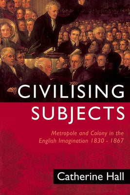 Civilising Subjects: Colony and Metropole in the English Imagination, 1830-1867 by Hall, Catherine