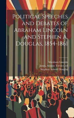 Political Speeches and Debates of Abraham Lincoln and Stephen A. Douglas, 1854-1861 by Lincoln, Abraham