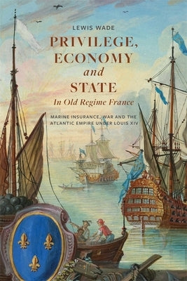 Privilege, Economy and State in Old Regime France: Marine Insurance, War and the Atlantic Empire Under Louis XIV by Wade, Lewis