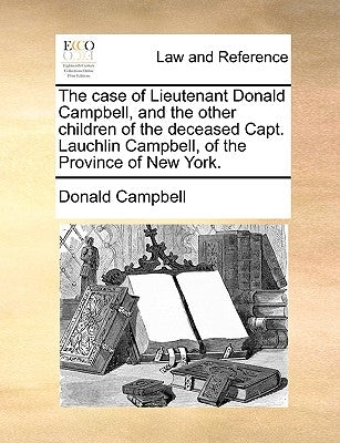 The Case of Lieutenant Donald Campbell, and the Other Children of the Deceased Capt. Lauchlin Campbell, of the Province of New York. by Campbell, Donald