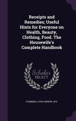 Receipts and Remedies; Useful Hints for Everyone on Health, Beauty, Clothing, Food. The Housewife's Complete Handbook by Flemming, Louis Andrew 1875-