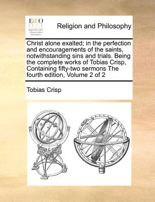 Christ alone exalted; in the perfection and encouragements of the saints, notwithstanding sins and trials. Being the complete works of Tobias Crisp, C by Crisp, Tobias