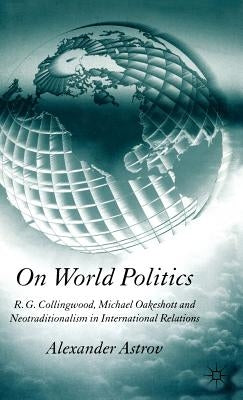 On World Politics: R.G. Collingwood, Michael Oakeshott and Neotraditionalism in International Relations by Astrov, A.