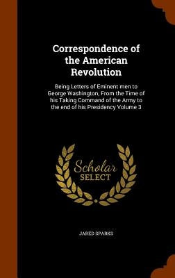 Correspondence of the American Revolution: Being Letters of Eminent men to George Washington, From the Time of his Taking Command of the Army to the e by Sparks, Jared