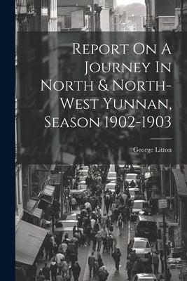Report On A Journey In North & North-west Yunnan, Season 1902-1903 by Litton, George