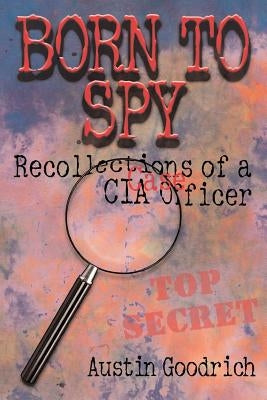 Born To Spy: Recollections of a CIA Case Officer by Goodrich, Austin