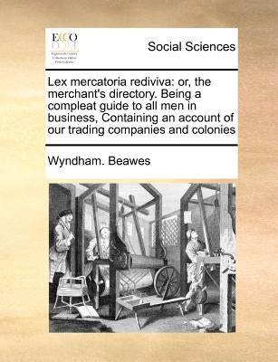 Lex mercatoria rediviva: or, the merchant's directory. Being a compleat guide to all men in business, Containing an account of our trading comp by Beawes, Wyndham