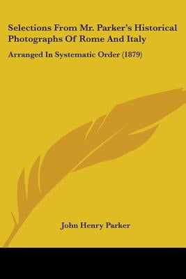 Selections From Mr. Parker's Historical Photographs Of Rome And Italy: Arranged In Systematic Order (1879) by Parker, John Henry