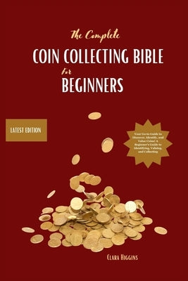 The Complete Coin Collecting Bible for Beginners: Your Go-to Guide to Discover, Identify, and Value Coins! A Beginner's Guide to Identifying, Valuing, by Higgins, Clara