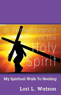 In Remembrance of the Holy Spirit: My Spiritual Walk to Healing by Watson, Lori L.