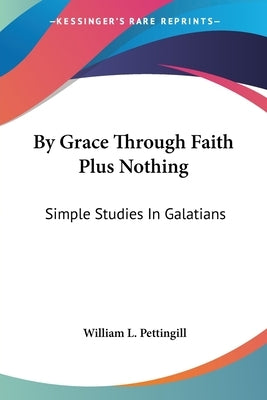 By Grace Through Faith Plus Nothing: Simple Studies In Galatians by Pettingill, William L.