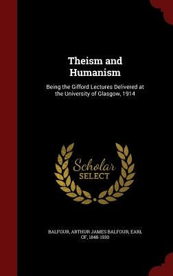 Theism and Humanism: Being the Gifford Lectures Delivered at the University of Glasgow, 1914 by Balfour, Arthur James Balfour Earl of