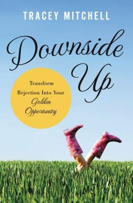 The Downside Up: Transform Rejection Into Your Golden Opportunity by Mitchell, Tracey