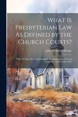 What Is Presbyterian Law As Defined by the Church Courts?: With an Appendix, Containing the Decisions of the General Assemblies of 1882 and 1883 by Hodge, John Aspinwall