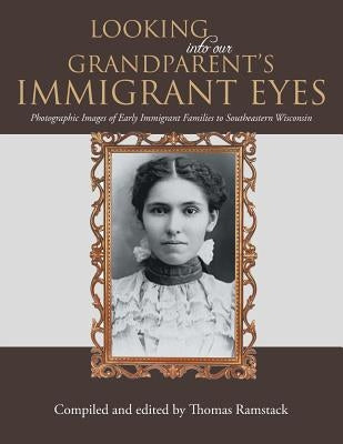 Looking into Our Grandparent's Immigrant Eyes: Photographic Images of Early Immigrant Families to Southeastern Wisconsin by Ramstack, Thomas