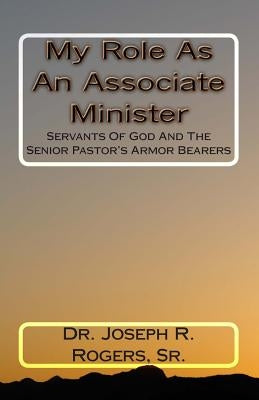 My Role As An Associate Minister: Servants Of God And The Senior Pastor's Armor Bearers by Rogers, Sr. Joseph R.