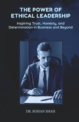 The Power of Ethical Leadership: Inspiring Trust, Honesty, and Determination in Business and Beyond by Dr Rohan Shah