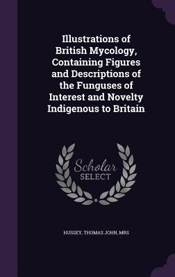 Illustrations of British Mycology, Containing Figures and Descriptions of the Funguses of Interest and Novelty Indigenous to Britain by Hussey, Thomas John