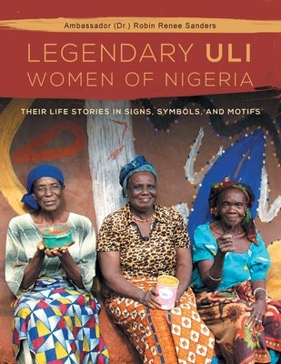 The Legendary Uli Women of Nigeria: Their Life Stories in Signs, Symbols, and Motifs by Sanders, Ambassador (Dr ). Robin Renee