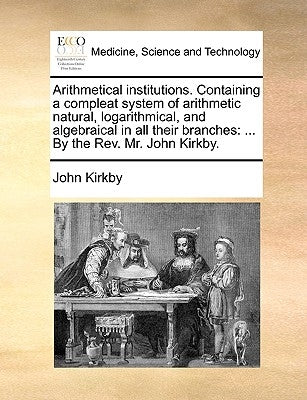Arithmetical institutions. Containing a compleat system of arithmetic natural, logarithmical, and algebraical in all their branches: ... By the Rev. M by Kirkby, John