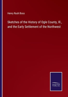 Sketches of the History of Ogle County, Ill., and the Early Settlement of the Northwest by Boss, Henry Rush