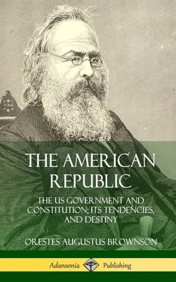 The American Republic: The US Government and Constitution; its Tendencies and Destiny (Hardcover) by Brownson, Orestes Augustus