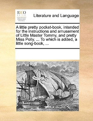 A Little Pretty Pocket-Book, Intended for the Instructions and Amusement of Little Master Tommy, and Pretty Miss Polly. ... to Which Is Added, a Littl by Multiple Contributors