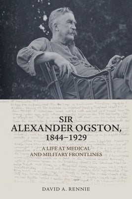Sir Alexander Ogston, 1844-1929: A Life at Medical and Military Frontlines by Rennie, David A.