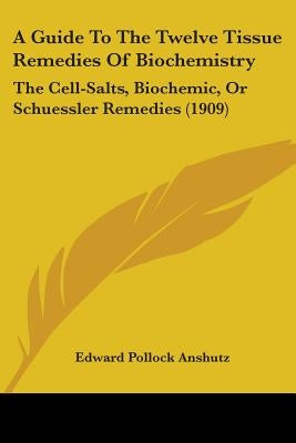 A Guide To The Twelve Tissue Remedies Of Biochemistry: The Cell-Salts, Biochemic, Or Schuessler Remedies (1909) by Anshutz, Edward Pollock