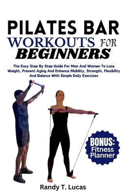 Pilates Bar Workouts for Beginners: The Easy Step By Step Guide For Men And Women To Lose Weight, Prevent Aging And Enhance Mobility, Strength, Flexib by Lucas, Randy T.