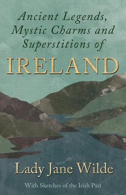 Ancient Legends, Mystic Charms and Superstitions of Ireland - With Sketches of the Irish Past by Wilde, Lady Jane