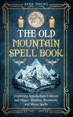 The Old Mountain Spell Book: Exploring Appalachian Folklore and Magic: Hoodoo, Rootwork, and Moon Spells by Dagny, Alda