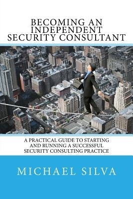 Becoming an Independent Security Consultant: A Practical Guide to Starting and Running a Successful Security Consulting Practice by Silva, Michael