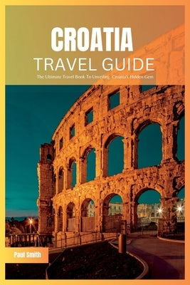 Croatia Travel Guide 2024: The Ultimate Travel Book To Unveiling Croatia's Hidden Gem by Smith, Paul