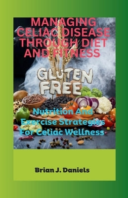 Managing Celiac Disease Through Diet and Fitness: Nutrition And Exercise Strategies For Celiac Wellness by J. Daniels, Brian