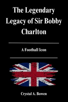 The Legendary Legacy of Sir Bobby Charlton: A Football Icon by Bowen, Crystal A.