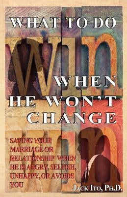 What to Do When He Won't Change: Saving Your Marriage When He is Angry, Selfish, Unhappy, or Avoids You by Ito, Jack