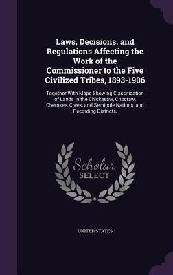 Laws, Decisions, and Regulations Affecting the Work of the Commissioner to the Five Civilized Tribes, 1893-1906: Together With Maps Showing Classifica by United States