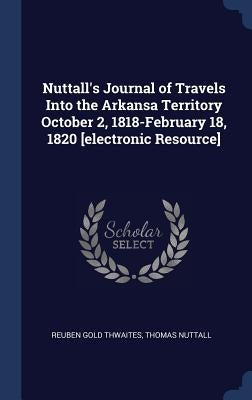Nuttall's Journal of Travels Into the Arkansa Territory October 2, 1818-February 18, 1820 [electronic Resource] by Thwaites, Reuben Gold