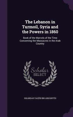 The Lebanon in Turmoil, Syria and the Powers in 1860: Book of the Marvels of the Time Concerning the Massacres in the Arab Country by Ibn Abkāriyūs, Iskandar YaE