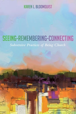 Seeing-Remembering-Connecting: Subversive Practices of Being Church by Bloomquist, Karen L.
