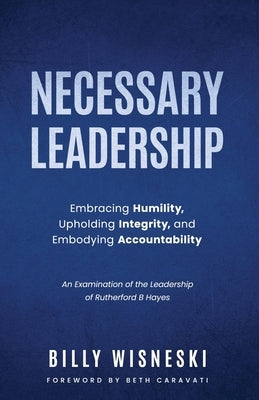 Necessary Leadership: Embracing Humility, Upholding Integrity, Embodying Accountability: An Examination of the Leadership of Rutherford B Ha by Wisneski, Billy