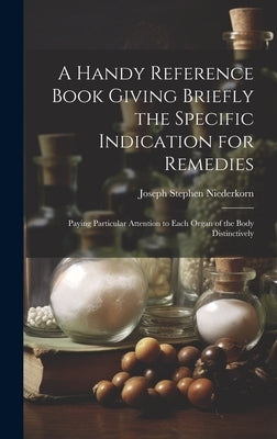 A Handy Reference Book Giving Briefly the Specific Indication for Remedies: Paying Particular Attention to Each Organ of the Body Distinctively by Niederkorn, Joseph Stephen
