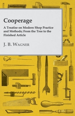 Cooperage; A Treatise on Modern Shop Practice and Methods; From the Tree to the Finished Article by Wagner, J. B.