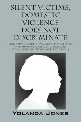 Silent Victims, Domestic Violence Does Not Discriminate: How I transcended from being subjected to various forms of abuse, to becoming who I am today, by Jones, Yolanda
